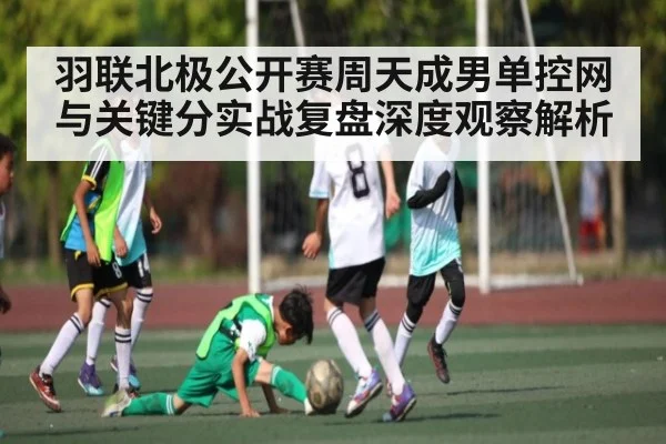 羽联北极公开赛周天成男单控网与关键分实战复盘深度观察解析 | cc7c7.app